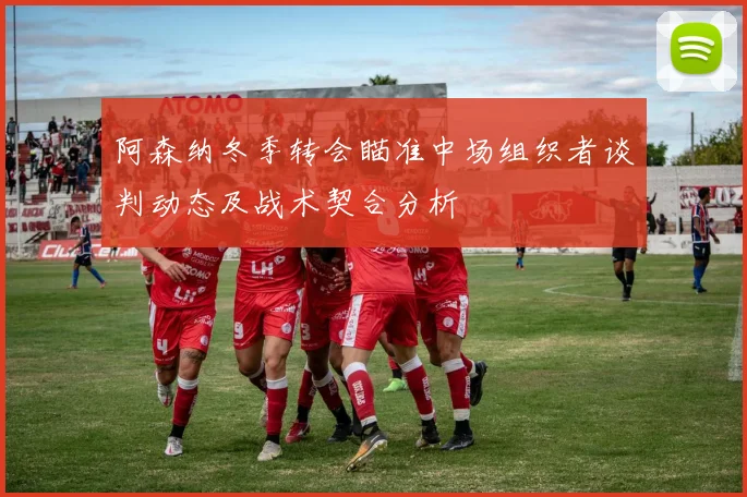 阿森纳冬季转会瞄准中场组织者谈判动态及战术契合分析