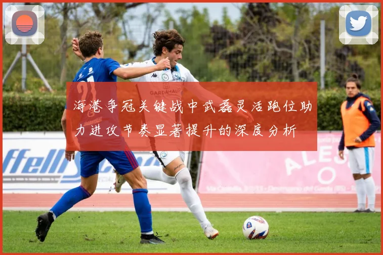 海港争冠关键战中武磊灵活跑位助力进攻节奏显著提升的深度分析