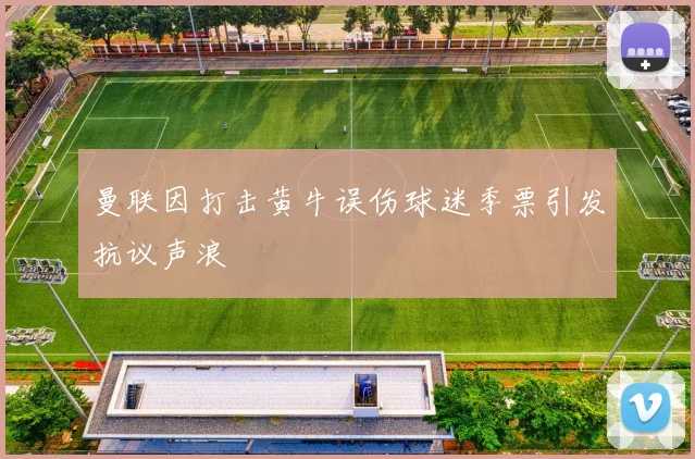 曼联因打击黄牛误伤球迷季票引发抗议声浪