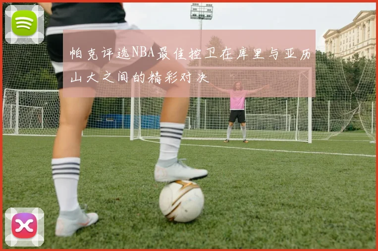 帕克评选NBA最佳控卫在库里与亚历山大之间的精彩对决