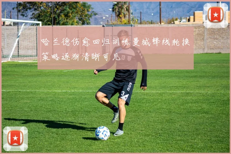 哈兰德伤愈回归训练曼城锋线轮换策略逐渐清晰可见