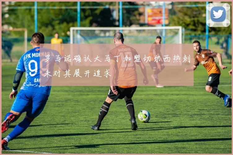 罗马诺确认大马丁加盟切尔西热刺未对其展开追求