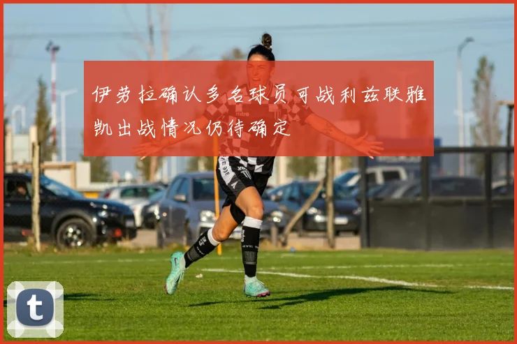 伊劳拉确认多名球员可战利兹联雅凯出战情况仍待确定